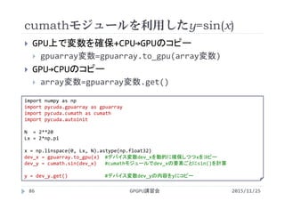 cumathモジュールを利用したy=sin(x)
2015/11/25GPGPU講習会86
 GPU上で変数を確保+CPU→GPUのコピー
 gpuarray変数=gpuarray.to_gpu(array変数)
 GPU→CPUのコピー
 array変数=gpuarray変数.get()
import numpy as np
import pycuda.gpuarray as gpuarray
import pycuda.cumath as cumath
import pycuda.autoinit
N  = 2**20
Lx = 2*np.pi
x = np.linspace(0, Lx, N).astype(np.float32)
dev_x = gpuarray.to_gpu(x) #デバイス変数dev_xを動的に確保しつつxをコピー
dev_y = cumath.sin(dev_x) #cumathモジュールでdev_xの要素ごとにsin()を計算
y = dev_y.get() #デバイス変数dev_yの内容をyにコピー
 
