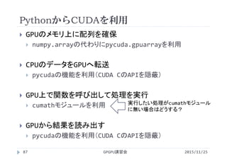 PythonからCUDAを利用
2015/11/25GPGPU講習会87
 GPUのメモリ上に配列を確保
 numpy.arrayの代わりにpycuda.gpuarrayを利用
 CPUのデータをGPUへ転送
 pycudaの機能を利用（CUDA CのAPIを隠蔽）
 GPU上で関数を呼び出して処理を実行
 cumathモジュールを利用
 GPUから結果を読み出す
 pycudaの機能を利用（CUDA CのAPIを隠蔽）
実行したい処理がcumathモジュール
に無い場合はどうする？
 