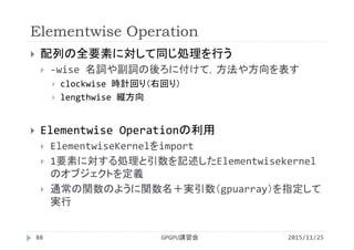 Elementwise Operation
2015/11/25GPGPU講習会88
 配列の全要素に対して同じ処理を行う
 ‐wise 名詞や副詞の後ろに付けて，方法や方向を表す
 clockwise 時計回り（右回り）
 lengthwise 縦方向
 Elementwise Operationの利用
 ElementwiseKernelをimport
 1要素に対する処理と引数を記述したElementwisekernel
のオブジェクトを定義
 通常の関数のように関数名＋実引数（gpuarray）を指定して
実行
 