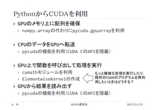 PythonからCUDAを利用
2015/11/25GPGPU講習会91
 GPUのメモリ上に配列を確保
 numpy.arrayの代わりにpycuda.gpuarrayを利用
 CPUのデータをGPUへ転送
 pycudaの機能を利用（CUDA CのAPIを隠蔽）
 GPU上で関数を呼び出して処理を実行
 cumathモジュールを利用
 ElementwiseKernelの作成
 GPUから結果を読み出す
 pycudaの機能を利用（CUDA CのAPIを隠蔽）
もっと複雑な処理を実行したり，
既存のCUDAのプログラムを再利
用したいときはどうする？
 