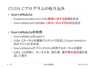 CUDA Cプログラムの取り込み
2015/11/25GPGPU講習会92
 SourceModule
 ElementwiseKernelには1要素に対する処理を記述
 SourceModuleにはCUDA Cのカーネルそのものを記述
 SourceModuleの利用
 SourceModuleをimport
 CUDA Cカーネルを複数行コメントで記述したSourceModule
のオブジェクトを生成
 SourceModuleオブジェクトから利用するカーネルを選択
 CUDA Cと同様に，カーネル名，実引数，実行時の並列度を指
定して実行
 