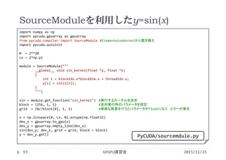 SourceModuleを利用したy=sin(x)
2015/11/25GPGPU講習会93
import numpy as np
import pycuda.gpuarray as gpuarray
from pycuda.compiler import SourceModule #ElementwiseKernelから置き換え
import pycuda.autoinit
N  = 2**20
Lx = 2*np.pi
module = SourceModule("""
__global__ void sin_kernel(float *y, float *x)
{
int i = blockIdx.x*blockDim.x + threadIdx.x;
y[i] = sin(x[i]);
}
""")
sin = module.get_function("sin_kernel") #実行するカーネルを決定
block = (256, 1, 1) #並列実行時のパラメータを設定
grid  = (N//block[0], 1, 1) #単純な除算を行うとパラメータがfloatになり，エラーが発生
x = np.linspace(0, Lx, N).astype(np.float32)
dev_x = gpuarray.to_gpu(x)
dev_y = gpuarray.empty_like(dev_x)
sin(dev_y, dev_x, grid = grid, block = block)
y = dev_y.get()
PyCUDA/sourcemdule.py
 