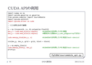 CUDA APIの利用
2015/11/25GPGPU講習会95
import numpy as np
import pycuda.gpuarray as gpuarray
from pycuda.compiler import SourceModule
import pycuda.autoinit
import pycuda.driver as cuda
:
: （ここは同じなので省略）
:
x = np.linspace(0, Lx, N).astype(np.float32)
dev_x = cuda.mem_alloc(x.nbytes) #CUDAのAPIを利用してメモリ確保
dev_y = cuda.mem_alloc(x.nbytes) #確保された変数dev_x,dev_yはgpuarrayではない
cuda.memcpy_htod(dev_x, x) #CUDAのAPIを利用してメモリ転送（host‐>device）
sin(dev_y, dev_x, grid = grid, block = block)
y = np.empty_like(x)
cuda.memcpy_dtoh(y, dev_y) #CUDAのAPIを利用してメモリ転送（host‐>device）
print(y)
PyCUDA/sourcemdule_api.py
 