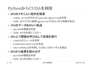 PythonからCUDAを利用
2015/11/25GPGPU講習会96
 GPUのメモリ上に配列を確保
 numpy.arrayの代わりにpycuda.gpuarrayを利用
 CUDA APIでメモリ確保（gpuarrayではないので制限がある）
 CPUのデータをGPUへ転送
 pycudaの機能を利用
 CUDA APIを利用してコピー
 GPU上で関数を呼び出して処理を実行
 cumathモジュールを利用
 ElementwiseKernelの作成
 SourceModuleを利用してCUDA Cのカーネルを取込
 GPUから結果を読み出す
 pycudaの機能を利用
 CUDA APIを利用してコピー
 