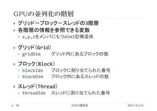 GPUの並列化の階層
 グリッド－ブロック－スレッドの3階層
 各階層の情報を参照できる変数
 x,y,zをメンバにもつdim3型構造体
 グリッド（Grid）
 gridDim グリッド内にあるブロックの数
 ブロック（Block）
 blockIdx ブロックに割り当てられた番号
 blockDim ブロック内にあるスレッドの数
 スレッド（Thread）
 threadIdx スレッドに割り当てられた番号
2015/11/25GPGPU講習会98
 