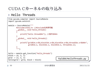 CUDA Cカーネルの取り込み
2015/11/25GPGPU講習会99
 Hello Threads
from pycuda.compiler import SourceModule
import pycuda.autoinit
module = SourceModule("""
#include<stdio.h> //#includeも利用可能
__global__ void hello_thread()
{
printf("hello thread¥¥n"); //改行は¥¥n
}
__global__ void hello_threads()
{
printf("gridDim.x=%d,blockIdx.x=%d,blockDim.x=%d,threadIdx.x=%d¥¥n",
gridDim.x, blockIdx.x, blockDim.x, threadIdx.x);
}
""")
hello = module.get_function("hello_threads")
block = (4, 1, 1)
grid  = (2, 1, 1)
hello(grid = grid, block = block)
PyCUDA/HelloThreads.py
 
