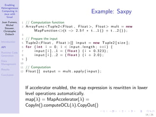 Enabling
Heterogeneous
Computing in
Java with
Graal
Juan Fumero,
Michel
Steuwer,
Christophe
Dubach
Introduction
API
Runtime Code
Generation
Data
Management
Results
Conclusion
Example: Saxpy
1 // Computation function
2 ArrayFunc<Tuple2<Float , Float >, Float > mult = new
MapFunction<>(t −> 2.5 f ∗ t . 1 () + t . 2 () ) ;
3
4 // Prepare the input
5 Tuple2<Float , Float >[] i n p ut = new Tuple2 [ s i z e ] ;
6 f o r ( i n t i = 0; i < i np u t . l e n g t h ; ++i ) {
7 i n pu t [ i ] . 1 = ( f l o a t ) ( i ∗ 0.323) ;
8 i n pu t [ i ] . 2 = ( f l o a t ) ( i + 2 . 0 ) ;
9 }
10
11 // Computation
12 Flo at [ ] output = mult . apply ( i np u t ) ;
If accelerator enabled, the map expression is rewritten in lower
level operations automatically.
map(λ) = MapAccelerator(λ) =
CopyIn().computeOCL(λ).CopyOut()
14 / 26
 