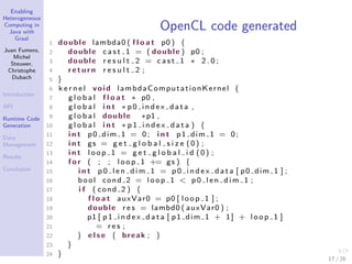 Enabling
Heterogeneous
Computing in
Java with
Graal
Juan Fumero,
Michel
Steuwer,
Christophe
Dubach
Introduction
API
Runtime Code
Generation
Data
Management
Results
Conclusion
OpenCL code generated
1 double lambda0 ( f l o a t p0 ) {
2 double c a s t 1 = ( double ) p0 ;
3 double r e s u l t 2 = c a s t 1 ∗ 2 . 0 ;
4 return r e s u l t 2 ;
5 }
6 k e r n e l void lambdaComputationKernel (
7 g l o b a l f l o a t ∗ p0 ,
8 g l o b a l i n t ∗ p0 index data ,
9 g l o b a l double ∗p1 ,
10 g l o b a l i n t ∗ p 1 i n d e x d a t a ) {
11 i n t p0 dim 1 = 0; i n t p1 dim 1 = 0;
12 i n t gs = g e t g l o b a l s i z e (0) ;
13 i n t loop 1 = g e t g l o b a l i d (0) ;
14 f o r ( ; ; loop 1 += gs ) {
15 i n t p 0 l e n d i m 1 = p 0 i n d e x d a t a [ p0 dim 1 ] ;
16 bool cond 2 = loop 1 < p 0 l e n d i m 1 ;
17 i f ( cond 2 ) {
18 f l o a t auxVar0 = p0 [ loop 1 ] ;
19 double r e s = lambd0 ( auxVar0 ) ;
20 p1 [ p 1 i n d e x d a t a [ p1 dim 1 + 1] + loop 1 ]
21 = r e s ;
22 } e l s e { break ; }
23 }
24 }
17 / 26
 