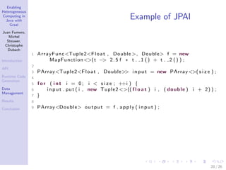 Enabling
Heterogeneous
Computing in
Java with
Graal
Juan Fumero,
Michel
Steuwer,
Christophe
Dubach
Introduction
API
Runtime Code
Generation
Data
Management
Results
Conclusion
Example of JPAI
1 ArrayFunc<Tuple2<Float , Double >, Double> f = new
MapFunction<>(t −> 2.5 f ∗ t . 1 () + t . 2 () ) ;
2
3 PArray<Tuple2<Float , Double>> i n pu t = new PArray<>( s i z e ) ;
4
5 f o r ( i n t i = 0; i < s i z e ; ++i ) {
6 i np u t . put ( i , new Tuple2 <>(( f l o a t ) i , ( double ) i + 2) ) ;
7 }
8
9 PArray<Double> output = f . apply ( i n pu t ) ;
20 / 26
 