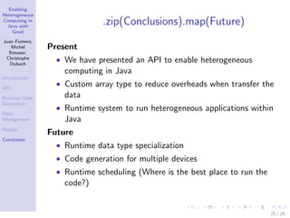 Enabling
Heterogeneous
Computing in
Java with
Graal
Juan Fumero,
Michel
Steuwer,
Christophe
Dubach
Introduction
API
Runtime Code
Generation
Data
Management
Results
Conclusion
.zip(Conclusions).map(Future)
Present
• We have presented an API to enable heterogeneous
computing in Java
• Custom array type to reduce overheads when transfer the
data
• Runtime system to run heterogeneous applications within
Java
Future
• Runtime data type specialization
• Code generation for multiple devices
• Runtime scheduling (Where is the best place to run the
code?)
25 / 26
 