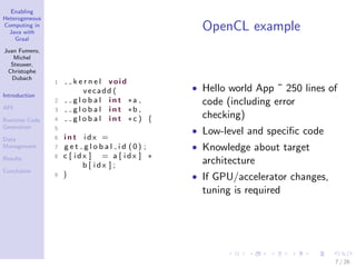 Enabling
Heterogeneous
Computing in
Java with
Graal
Juan Fumero,
Michel
Steuwer,
Christophe
Dubach
Introduction
API
Runtime Code
Generation
Data
Management
Results
Conclusion
OpenCL example
1 k e r n e l void
vecadd (
2 g l o b a l i n t ∗a ,
3 g l o b a l i n t ∗b ,
4 g l o b a l i n t ∗c ) {
5
6 i n t i d x =
7 g e t g l o b a l i d (0) ;
8 c [ i d x ] = a [ i d x ] ∗
b [ i d x ] ;
9 }
• Hello world App ˜ 250 lines of
code (including error
checking)
• Low-level and speciﬁc code
• Knowledge about target
architecture
• If GPU/accelerator changes,
tuning is required
7 / 26
 