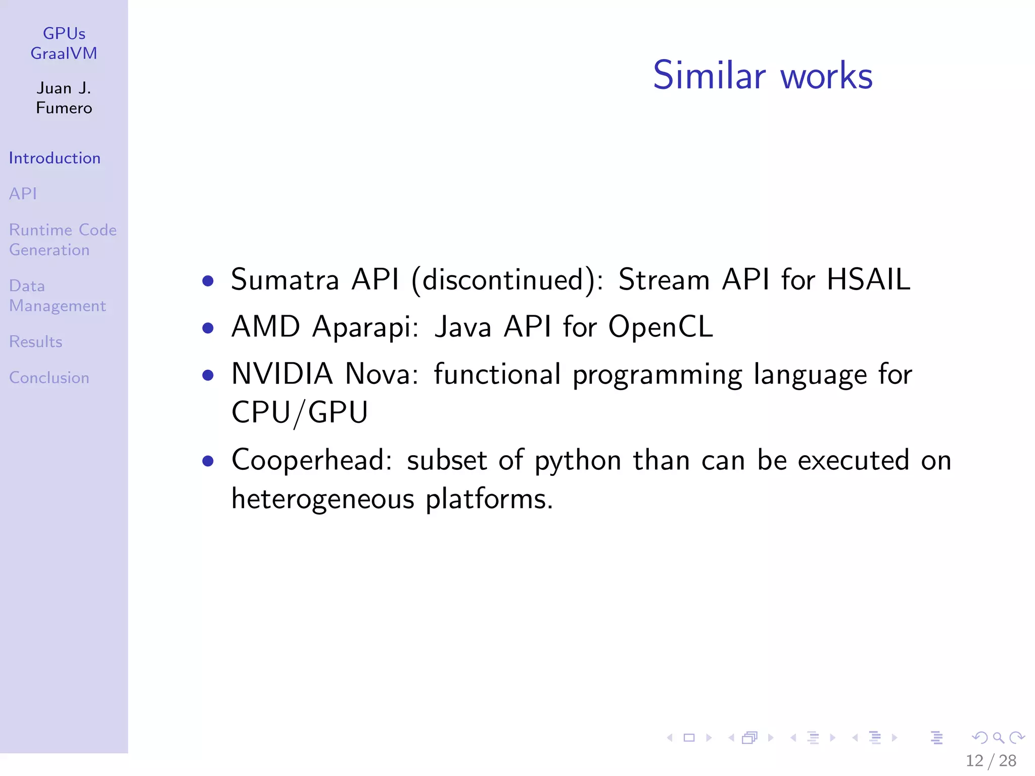 GPUs GraalVM Juan J. Fumero Introduction API Runtime Code Generation Data Management Results Conclusion Similar works • Sumatra API (discontinued): Stream API for HSAIL • AMD Aparapi: Java API for OpenCL • NVIDIA Nova: functional programming language for CPU/GPU • Cooperhead: subset of python than can be executed on heterogeneous platforms. 12 / 28 