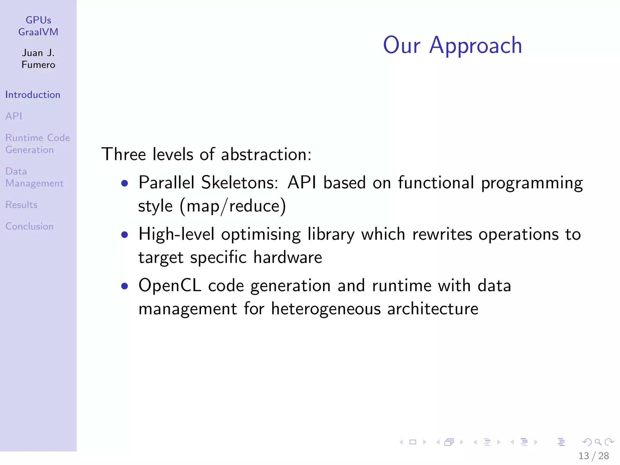 GPUs GraalVM Juan J. Fumero Introduction API Runtime Code Generation Data Management Results Conclusion Our Approach Three levels of abstraction: • Parallel Skeletons: API based on functional programming style (map/reduce) • High-level optimising library which rewrites operations to target speciﬁc hardware • OpenCL code generation and runtime with data management for heterogeneous architecture 13 / 28 