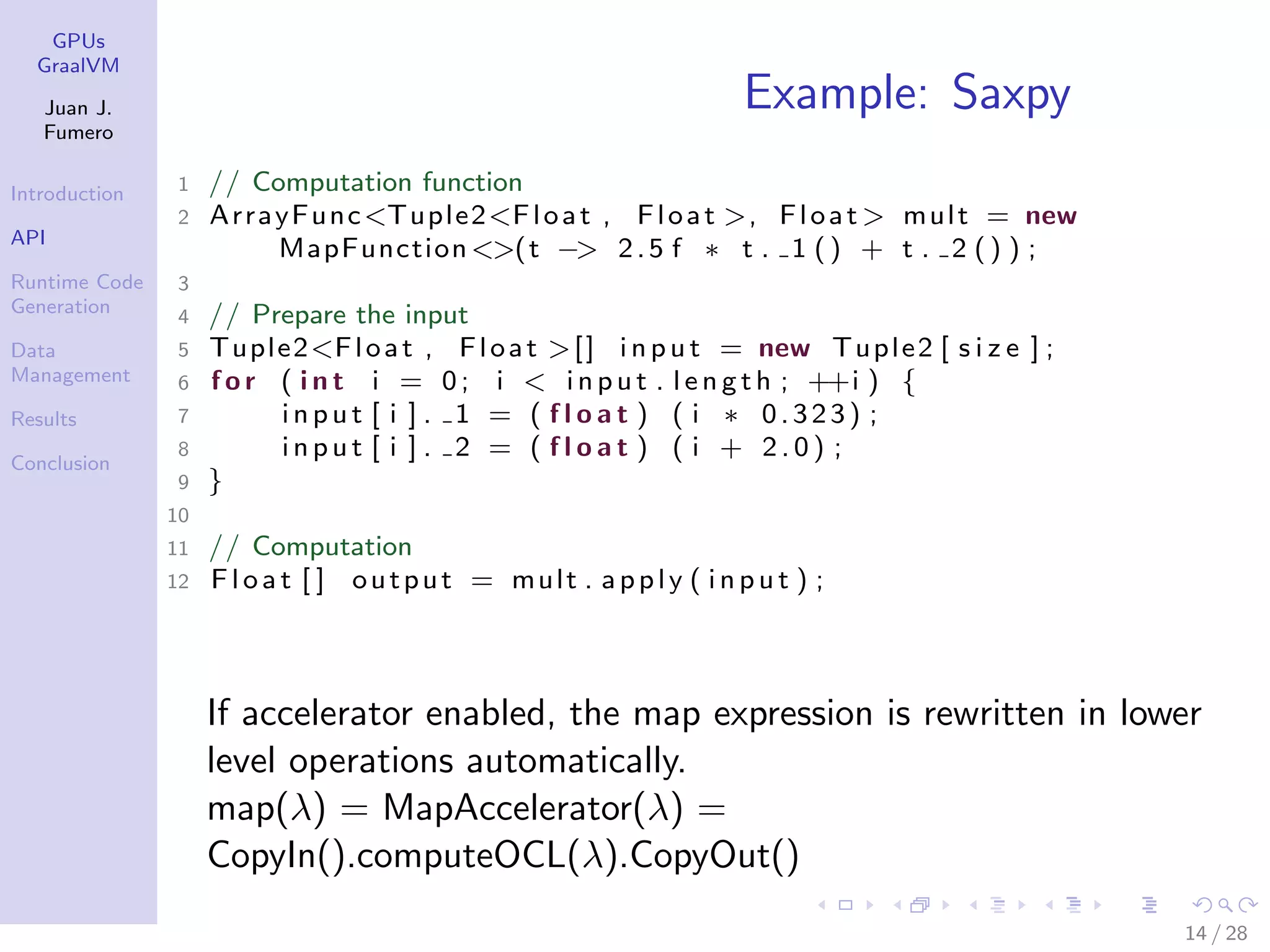GPUs GraalVM Juan J. Fumero Introduction API Runtime Code Generation Data Management Results Conclusion Example: Saxpy 1 // Computation function 2 ArrayFunc<Tuple2<Float , Float >, Float > mult = new MapFunction<>(t −> 2.5 f ∗ t . 1 () + t . 2 () ) ; 3 4 // Prepare the input 5 Tuple2<Float , Float >[] i n p ut = new Tuple2 [ s i z e ] ; 6 f o r ( i n t i = 0; i < i np u t . l e n g t h ; ++i ) { 7 i n pu t [ i ] . 1 = ( f l o a t ) ( i ∗ 0.323) ; 8 i n pu t [ i ] . 2 = ( f l o a t ) ( i + 2 . 0 ) ; 9 } 10 11 // Computation 12 Flo at [ ] output = mult . apply ( i np u t ) ; If accelerator enabled, the map expression is rewritten in lower level operations automatically. map(λ) = MapAccelerator(λ) = CopyIn().computeOCL(λ).CopyOut() 14 / 28 
