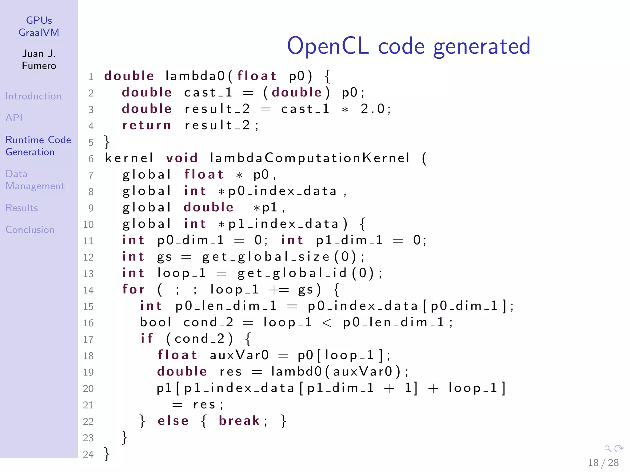 GPUs GraalVM Juan J. Fumero Introduction API Runtime Code Generation Data Management Results Conclusion OpenCL code generated 1 double lambda0 ( f l o a t p0 ) { 2 double c a s t 1 = ( double ) p0 ; 3 double r e s u l t 2 = c a s t 1 ∗ 2 . 0 ; 4 return r e s u l t 2 ; 5 } 6 k e r n e l void lambdaComputationKernel ( 7 g l o b a l f l o a t ∗ p0 , 8 g l o b a l i n t ∗ p0 index data , 9 g l o b a l double ∗p1 , 10 g l o b a l i n t ∗ p 1 i n d e x d a t a ) { 11 i n t p0 dim 1 = 0; i n t p1 dim 1 = 0; 12 i n t gs = g e t g l o b a l s i z e (0) ; 13 i n t loop 1 = g e t g l o b a l i d (0) ; 14 f o r ( ; ; loop 1 += gs ) { 15 i n t p 0 l e n d i m 1 = p 0 i n d e x d a t a [ p0 dim 1 ] ; 16 bool cond 2 = loop 1 < p 0 l e n d i m 1 ; 17 i f ( cond 2 ) { 18 f l o a t auxVar0 = p0 [ loop 1 ] ; 19 double r e s = lambd0 ( auxVar0 ) ; 20 p1 [ p 1 i n d e x d a t a [ p1 dim 1 + 1] + loop 1 ] 21 = r e s ; 22 } e l s e { break ; } 23 } 24 } 18 / 28 