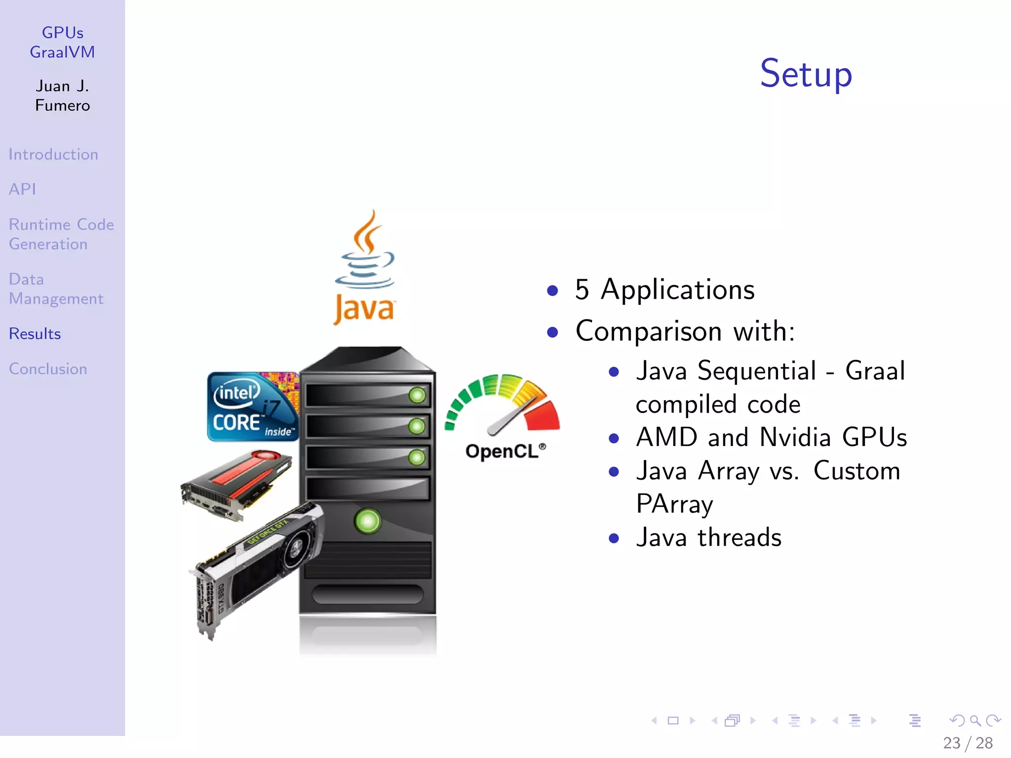 GPUs GraalVM Juan J. Fumero Introduction API Runtime Code Generation Data Management Results Conclusion Setup • 5 Applications • Comparison with: • Java Sequential - Graal compiled code • AMD and Nvidia GPUs • Java Array vs. Custom PArray • Java threads 23 / 28 
