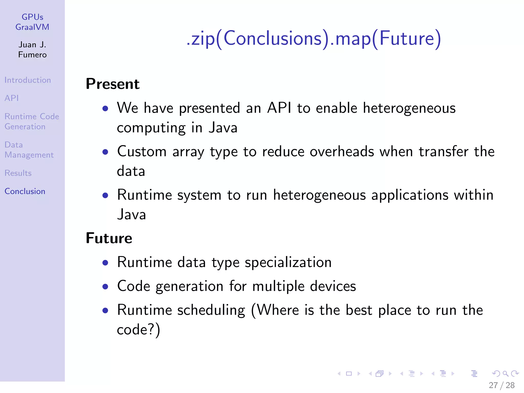 GPUs GraalVM Juan J. Fumero Introduction API Runtime Code Generation Data Management Results Conclusion .zip(Conclusions).map(Future) Present • We have presented an API to enable heterogeneous computing in Java • Custom array type to reduce overheads when transfer the data • Runtime system to run heterogeneous applications within Java Future • Runtime data type specialization • Code generation for multiple devices • Runtime scheduling (Where is the best place to run the code?) 27 / 28 