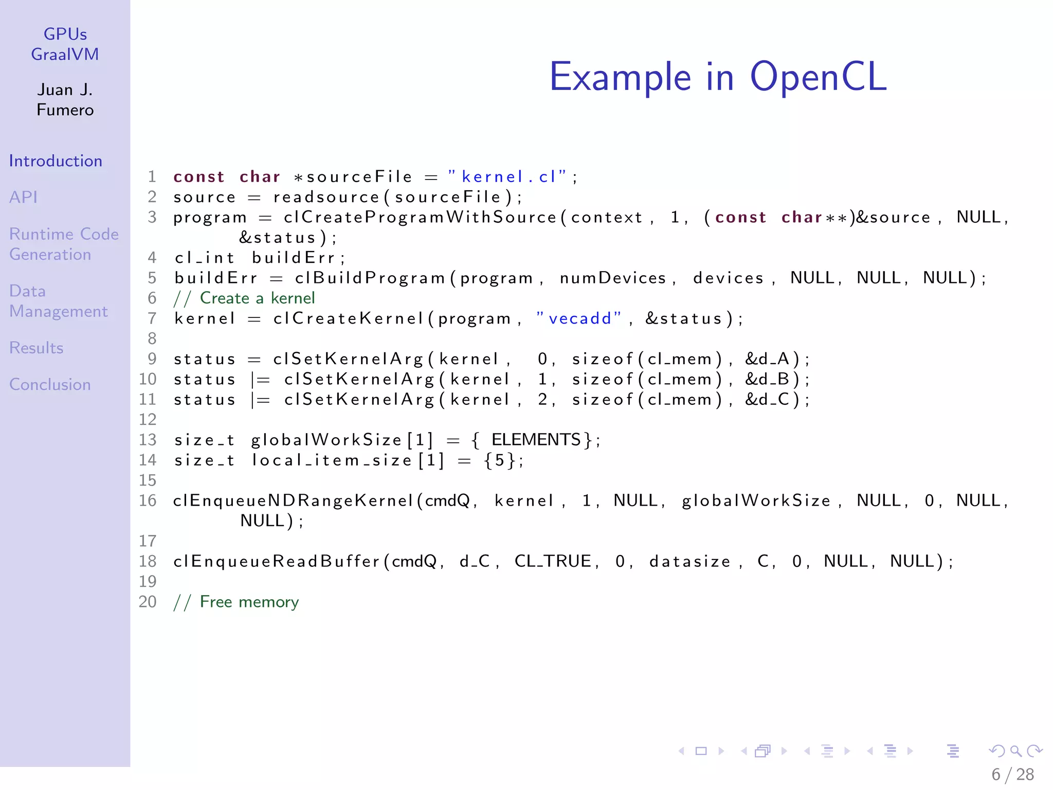 GPUs GraalVM Juan J. Fumero Introduction API Runtime Code Generation Data Management Results Conclusion Example in OpenCL 1 const char ∗ s o u r c e F i l e = ” k e r n e l . c l ” ; 2 source = r e a d s o u r c e ( s o u r c e F i l e ) ; 3 program = clCreateProgramWithSource ( context , 1 , ( const char ∗∗)&source , NULL, &s t a t u s ) ; 4 c l i n t b u i l d E r r ; 5 b u i l d E r r = clBuildProgram ( program , numDevices , devices , NULL, NULL, NULL) ; 6 // Create a kernel 7 k e r n e l = c l C r e a t e K e r n e l ( program , ” vecadd ” , &s t a t u s ) ; 8 9 s t a t u s = c l S e t K e r n e l A r g ( kernel , 0 , s i z e o f ( cl mem ) , &d A ) ; 10 s t a t u s |= c l S e t K e r n e l A r g ( kernel , 1 , s i z e o f ( cl mem ) , &d B ) ; 11 s t a t u s |= c l S e t K e r n e l A r g ( kernel , 2 , s i z e o f ( cl mem ) , &d C ) ; 12 13 s i z e t globalWorkSize [ 1 ] = { ELEMENTS}; 14 s i z e t l o c a l i t e m s i z e [ 1 ] = {5}; 15 16 clEnqueueNDRangeKernel (cmdQ, kernel , 1 , NULL, globalWorkSize , NULL, 0 , NULL, NULL) ; 17 18 clEnqueueReadBuffer (cmdQ, d C , CL TRUE , 0 , d a t a s i z e , C, 0 , NULL, NULL) ; 19 20 // Free memory 6 / 28 