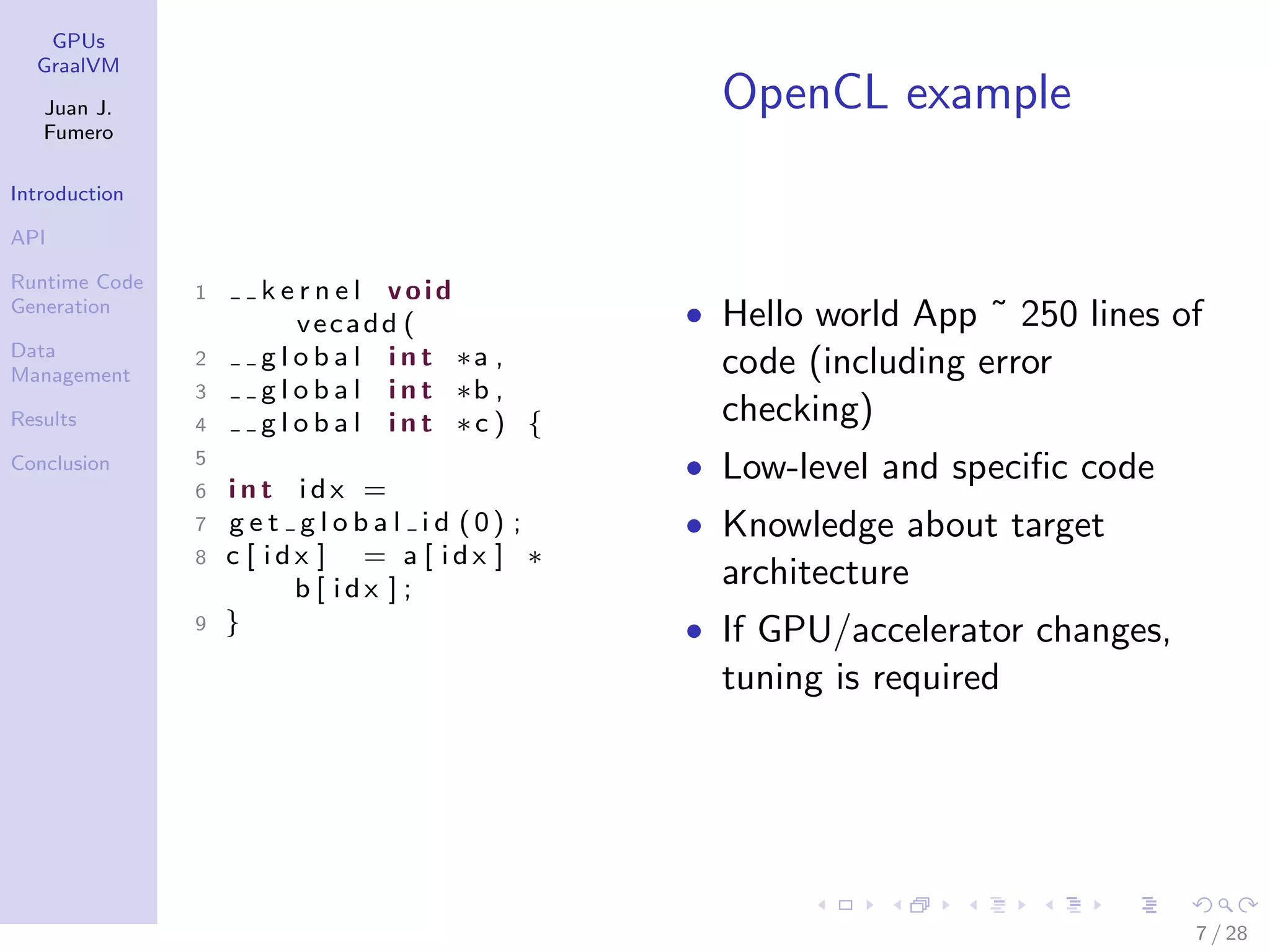 GPUs GraalVM Juan J. Fumero Introduction API Runtime Code Generation Data Management Results Conclusion OpenCL example 1 k e r n e l void vecadd ( 2 g l o b a l i n t ∗a , 3 g l o b a l i n t ∗b , 4 g l o b a l i n t ∗c ) { 5 6 i n t i d x = 7 g e t g l o b a l i d (0) ; 8 c [ i d x ] = a [ i d x ] ∗ b [ i d x ] ; 9 } • Hello world App ˜ 250 lines of code (including error checking) • Low-level and speciﬁc code • Knowledge about target architecture • If GPU/accelerator changes, tuning is required 7 / 28 
