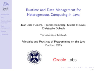 GPUs
GraalVM
Juan J.
Fumero
Introduction
API
Runtime Code
Generation
Data
Management
Results
Conclusion
Runtime and Data Management for
Heterogeneous Computing in Java
Juan Jos´e Fumero, Toomas Remmelg, Michel Steuwer,
Christophe Dubach
The University of Edinburgh
Principles and Practices of Programming on the Java
Platform 2015
1 / 28
 