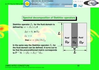 An FFT Prec for FSM on GPGPU’s por M.Storti et.al.
Spectral decomposition of Stekhlov operators
Stekhlov operator SF for the ﬂuid domain is
deﬁned by: w = SF (v), if
∆φ = 0, in ΩF
φΓ = v
then w = (∂φ/∂n)|Γ
In the same way the Stekhlov operator SS for
the ﬂuid domain can be deﬁned. It turns out to
be that the preconditioned matrix corresponds
to P−1
A → (SF + SS)−1
SF .
fluid fluidsolid
CIMEC-INTEC-CONICET-UNL 13
((version texstuff-1.0.35-8-g7f2f93d Tue Nov 16 13:02:45 2010 -0300) (date Thu Nov 18 07:27:53 2010 -0300))
 