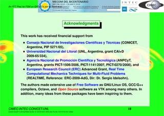 An FFT Prec for FSM on GPGPU’s por M.Storti et.al.
Acknowledgments
This work has received ﬁnancial support from
• Consejo Nacional de Investigaciones Cient´ıﬁcas y T´ecnicas (CONICET,
Argentina, PIP 5271/05),
• Universidad Nacional del Litoral (UNL, Argentina, grant CAI+D
2009-65/334),
• Agencia Nacional de Promoci´on Cient´ıﬁca y Tecnol´ogica (ANPCyT,
Argentina, grants PICT-1506/2006, PICT-1141/2007, PICT-0270/2008), and
• European Research Council (ERC) Advanced Grant, Real Time
Computational Mechanics Techniques for Multi-Fluid Problems
(REALTIME, Reference: ERC-2009-AdG, Dir: Dr. Sergio Idelsohn).
The authors made extensive use of Free Software as GNU/Linux OS, GCC/G++
compilers, Octave, and Open Source software as VTK among many others. In
addition, many ideas from these packages have been inspiring to them.
CIMEC-INTEC-CONICET-UNL 18
((version texstuff-1.0.35-8-g7f2f93d Tue Nov 16 13:02:45 2010 -0300) (date Thu Nov 18 07:27:53 2010 -0300))
 