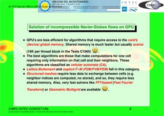 An FFT Prec for FSM on GPGPU’s por M.Storti et.al.
Solution of incompressible Navier-Stokes ﬂows on GPU
• GPU’s are less efﬁcient for algorithms that require access to the card’s
(device) global memory. Shared memory is much faster but usually scarce
(16K per thread block in the Tesla C1060) .
• The best algorithms are those that make computations for one cell
requiring only information on that cell and their neighbors. These
algorithms are classiﬁed as cellular automata (CA).
• Lattice-Boltzmann and explicit F M (FDM/FVM/FEM) fall in this category.
• Structured meshes require less data to exchange between cells (e.g.
neighbor indices are computed, no stored), and so, they require less
shared memory. Also, very fast solvers like FFT-based (Fast Fourier
Transform) or Geometric Multigrid are available .
CIMEC-INTEC-CONICET-UNL 2
((version texstuff-1.0.35-8-g7f2f93d Tue Nov 16 13:02:45 2010 -0300) (date Thu Nov 18 07:27:53 2010 -0300))
 