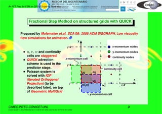 An FFT Prec for FSM on GPGPU’s por M.Storti et.al.
Fractional Step Method on structured grids with QUICK
Proposed by Molemaker et.al. SCA’08: 2008 ACM SIGGRAPH, Low viscosity
ﬂow simulations for animation.
• u, v, w and continuity
cells are staggered.
• QUICK advection
scheme is used in the
predictor stage.
• Poisson system is
solved with IOP
(Iterated Orthogonal
Projection) (to be
described later), on top
of Geometric MultiGrid
j
j+1
j+2
i+1 i+2(ih,jh)
Vij
PijUij
x
y
i
y-momentum cell
x-momentum nodes
y-momentum nodes
continuity nodes
x-momentum cell
continuity cell
CIMEC-INTEC-CONICET-UNL 3
((version texstuff-1.0.35-8-g7f2f93d Tue Nov 16 13:02:45 2010 -0300) (date Thu Nov 18 07:27:53 2010 -0300))
 