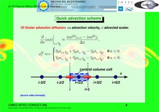 An FFT Prec for FSM on GPGPU’s por M.Storti et.al.
Quick advection scheme
1D Scalar advection diffusion: a= advection velocity, φ advected scalar.
∂
∂x
(aφ)
i+1/2
≈
(aφQ
)i+1 − (aφQ
)i
∆x
,
φQ
i ≈=



3/8φi+1/2
+ 6/8φi−1/2
− 1/8φi−3/2
, if a > 0,
3/8ui−1/2
+ 6/8ui+1/2
− 1/8ui+3/2
, if a < 0,
x
i+1/2 i+3/2 i+5/2i-1/2i-3/2
control volume cell
i+1i
(launch video khinstab)
CIMEC-INTEC-CONICET-UNL 4
((version texstuff-1.0.35-8-g7f2f93d Tue Nov 16 13:02:45 2010 -0300) (date Thu Nov 18 07:27:53 2010 -0300))
 