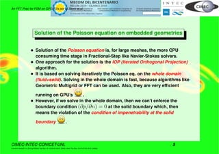 An FFT Prec for FSM on GPGPU’s por M.Storti et.al.
Solution of the Poisson equation on embedded geometries
• Solution of the Poisson equation is, for large meshes, the more CPU
consuming time stage in Fractional-Step like Navier-Stokes solvers.
• One approach for the solution is the IOP (Iterated Orthogonal Projection)
algorithm.
• It is based on solving iteratively the Poisson eq. on the whole domain
(ﬂuid+solid). Solving in the whole domain is fast, because algorithms like
Geometric Multigrid or FFT can be used. Also, they are very efﬁcient
running on GPU’s .
• However, if we solve in the whole domain, then we can’t enforce the
boundary condition (∂p/∂n) = 0 at the solid boundary which, then
means the violation of the condition of impenetrability at the solid
boundary .
CIMEC-INTEC-CONICET-UNL 5
((version texstuff-1.0.35-8-g7f2f93d Tue Nov 16 13:02:45 2010 -0300) (date Thu Nov 18 07:27:53 2010 -0300))
 