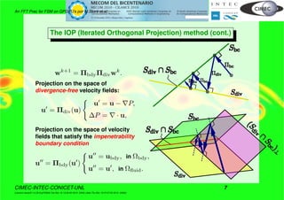 An FFT Prec for FSM on GPGPU’s por M.Storti et.al.
The IOP (Iterated Orthogonal Projection) method (cont.)
wk+1
= ΠbdyΠdivwk
.
Projection on the space of
divergence-free velocity ﬁelds:
u = Πdiv(u)
u = u − P,
∆P = · u,
Projection on the space of velocity
ﬁelds that satisfy the impenetrability
boundary condition
u = Πbdy(u )
u = ubdy, in Ωbdy,
u = u , in Ωﬂuid.
CIMEC-INTEC-CONICET-UNL 7
((version texstuff-1.0.35-8-g7f2f93d Tue Nov 16 13:02:45 2010 -0300) (date Thu Nov 18 07:27:53 2010 -0300))
 