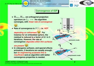 An FFT Prec for FSM on GPGPU’s por M.Storti et.al.
Convergence of IOP
• Πbdy, Πdiv are orthogonal projection
operators on L2 =⇒ the algorithm
converges, with linear rate of convergence
.
• Rate of convergence is O(1), i.e. NOT
depending on reﬁnement . For
instance for an embedded sphere, the
residual is reduced to a factor of 0.1 in 3
iterations. However, the rate of
convergence degrades when thin surfaces
are present .
• In videogame software, and special effects
animation, 3 iterations are usually enough,
but for engineering purposes this is
insufﬁcient and an algorithm with better
convergence properties is needed.
x
y
A
A'
B
B'
x
y
A'
B
B'
symmetric mode
antisymmetric mode
A
fluid fluidsolid
CIMEC-INTEC-CONICET-UNL 8
((version texstuff-1.0.35-8-g7f2f93d Tue Nov 16 13:02:45 2010 -0300) (date Thu Nov 18 07:27:53 2010 -0300))
 