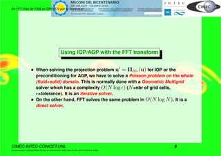An FFT Prec for FSM on GPGPU’s por M.Storti et.al.
Using IOP/AGP with the FFT transform
• When solving the projection problem u = Πdiv(u) for IOP or the
preconditioning for AGP, we have to solve a Poisson problem on the whole
(ﬂuid+solid) domain. This is normally done with a Geometric Multigrid
solver which has a complexity O(N log ) (N=nbr of grid cells,
=tolerance). It is an iterative solver.
• On the other hand, FFT solves the same problem in O(N log N). It is a
direct solver.
CIMEC-INTEC-CONICET-UNL 9
((version texstuff-1.0.35-8-g7f2f93d Tue Nov 16 13:02:45 2010 -0300) (date Thu Nov 18 07:27:53 2010 -0300))
 