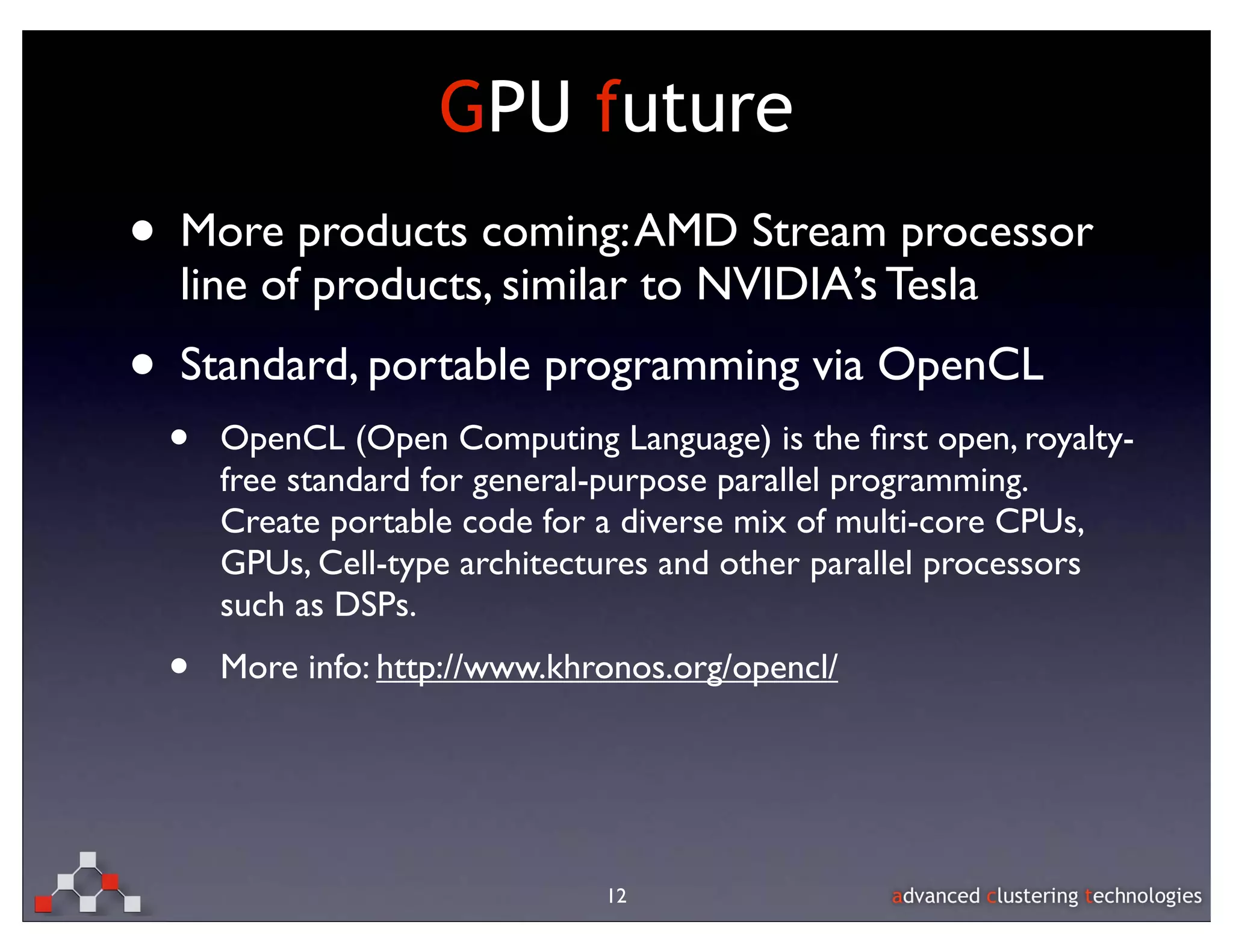 GPU future
• More products coming: AMD Stream processor
  line of products, similar to NVIDIA’s Tesla
• Standard, portable programming via OpenCL
 •   OpenCL (Open Computing Language) is the ﬁrst open, royalty-
     free standard for general-purpose parallel programming.
     Create portable code for a diverse mix of multi-core CPUs,
     GPUs, Cell-type architectures and other parallel processors
     such as DSPs.
 •   More info: http://www.khronos.org/opencl/




                              12
 