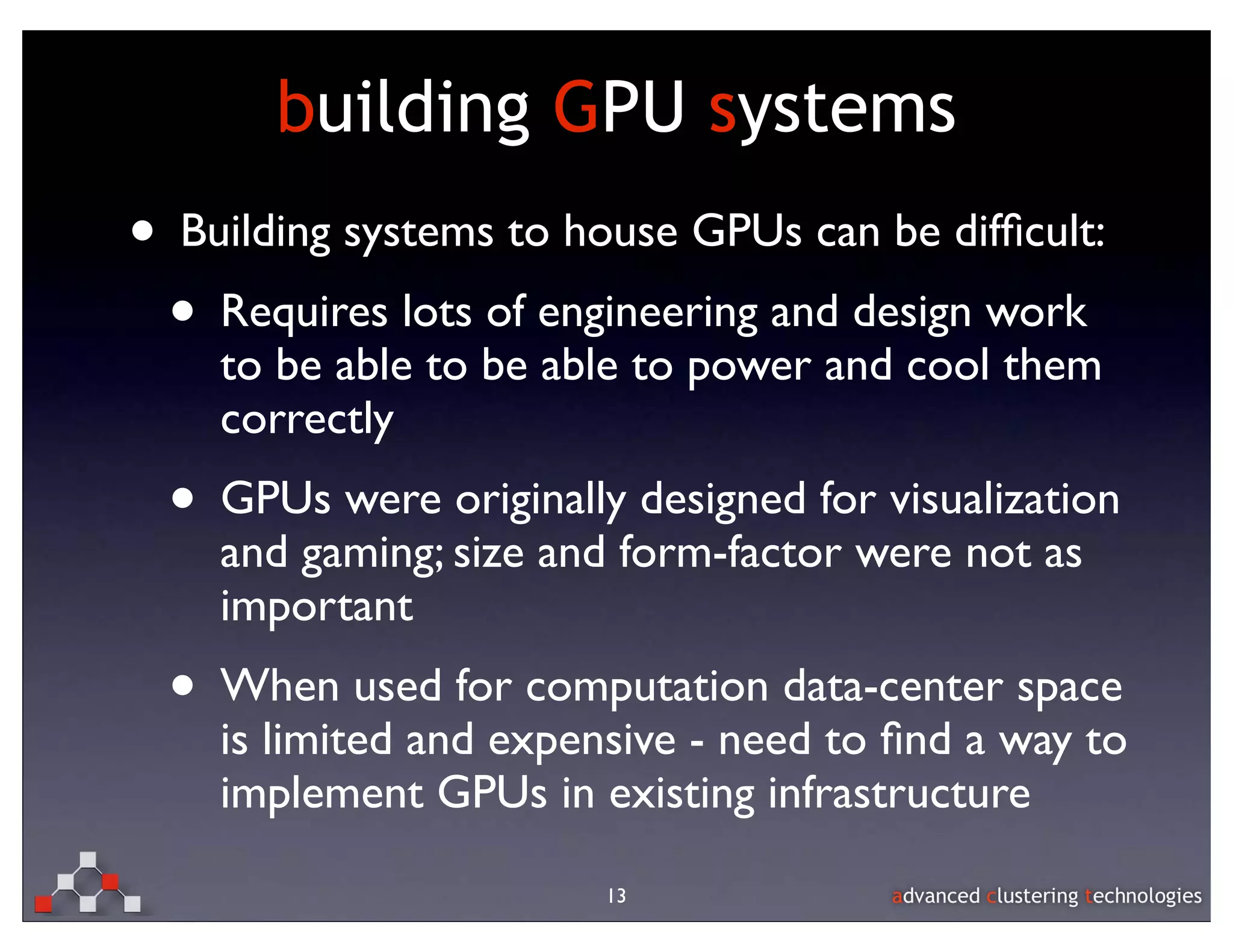 building GPU systems
• Building systems to house GPUs can be difﬁcult:
 • Requires lots of engineering and design work
    to be able to be able to power and cool them
    correctly
  • GPUs were originally designed for visualization
    and gaming; size and form-factor were not as
    important
  • When used for computation data-center space
    is limited and expensive - need to ﬁnd a way to
    implement GPUs in existing infrastructure

                        13
 