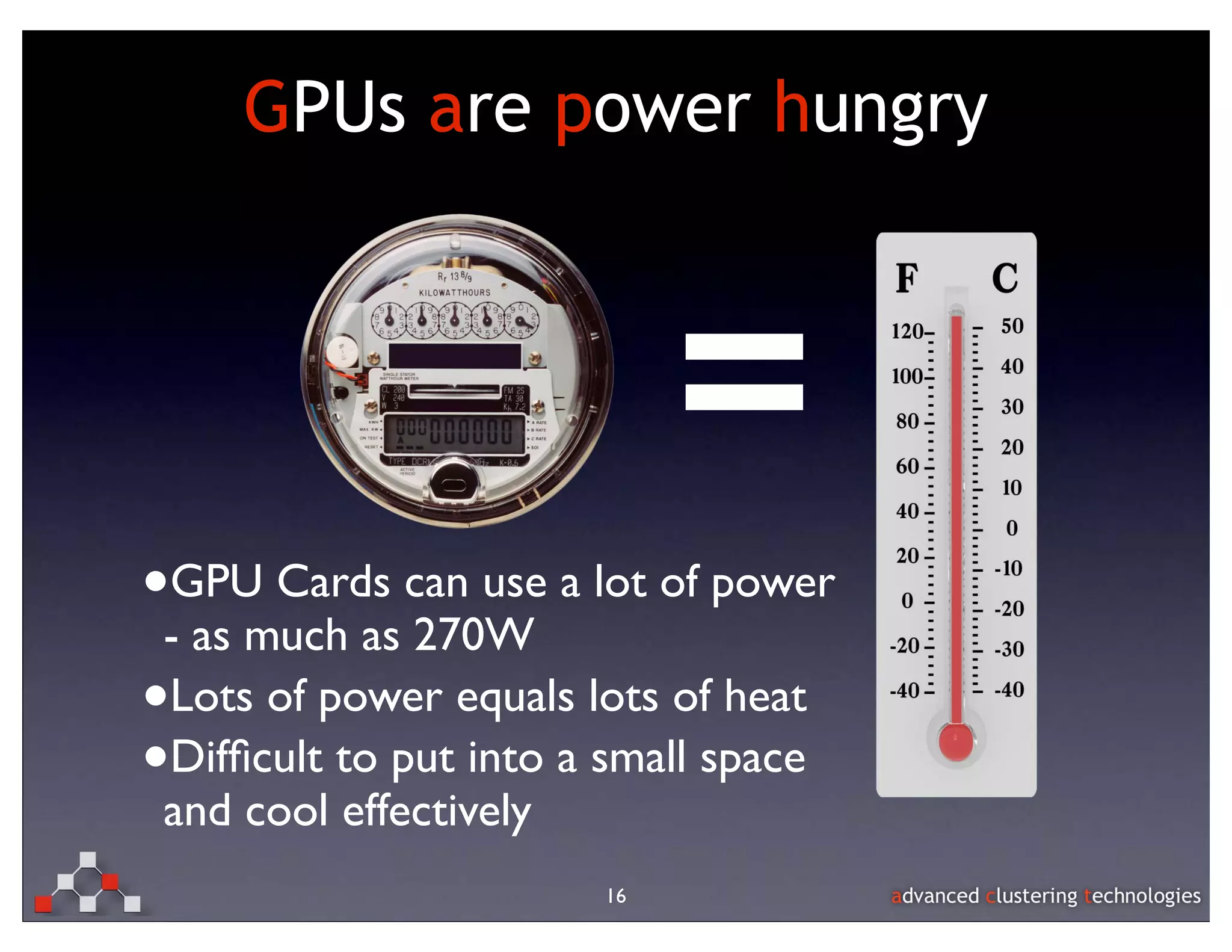 GPUs are power hungry



                             =
•GPU Cards can use a lot of power
 - as much as 270W
•Lots of power equals lots of heat
•Difﬁcult to put into a small space
 and cool effectively
                        16
 