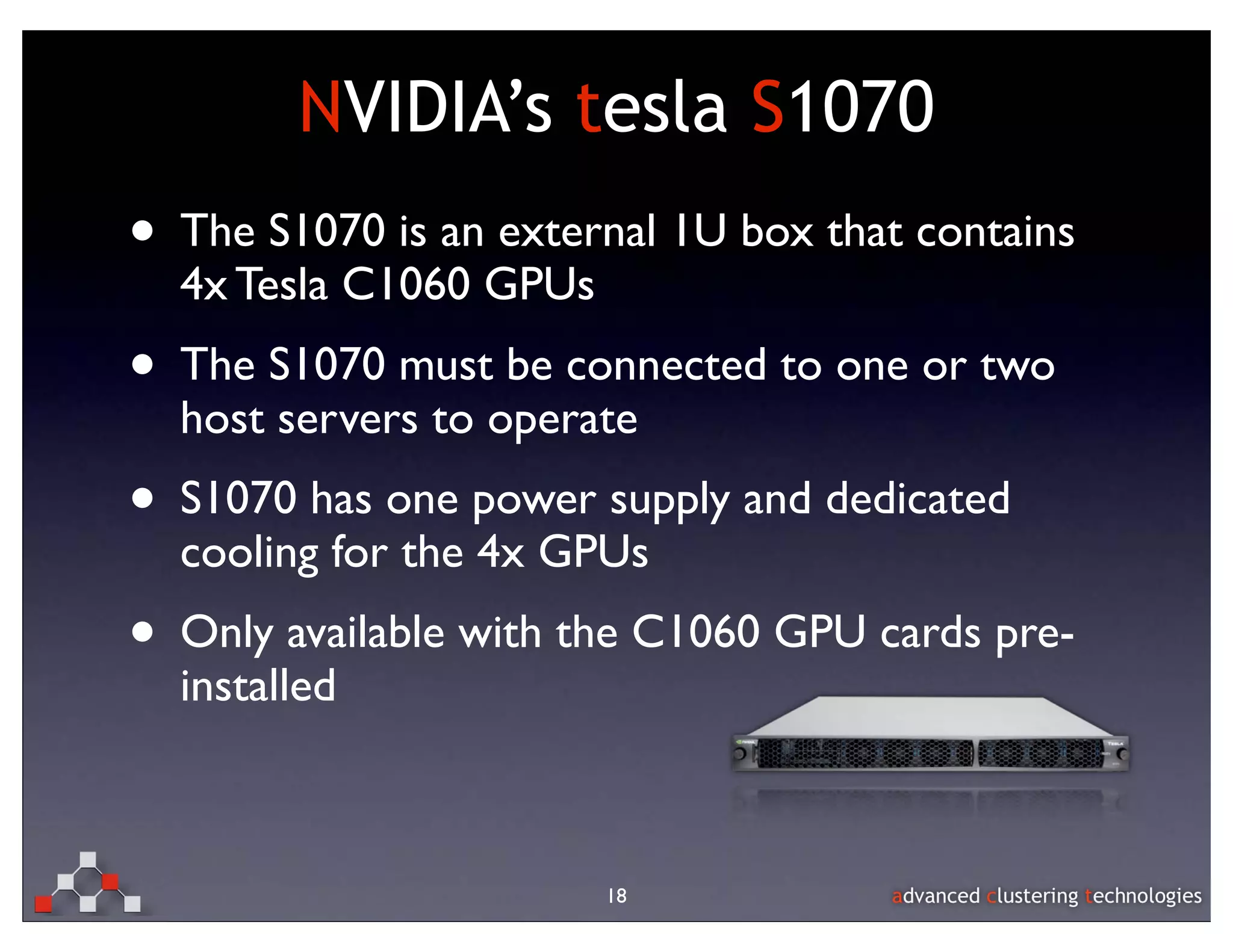 NVIDIA’s tesla S1070
• The S1070 is an external 1U box that contains
  4x Tesla C1060 GPUs
• The S1070 must be connected to one or two
  host servers to operate
• S1070 has one power supply and dedicated
  cooling for the 4x GPUs
• Only available with the C1060 GPU cards pre-
  installed



                        18
 