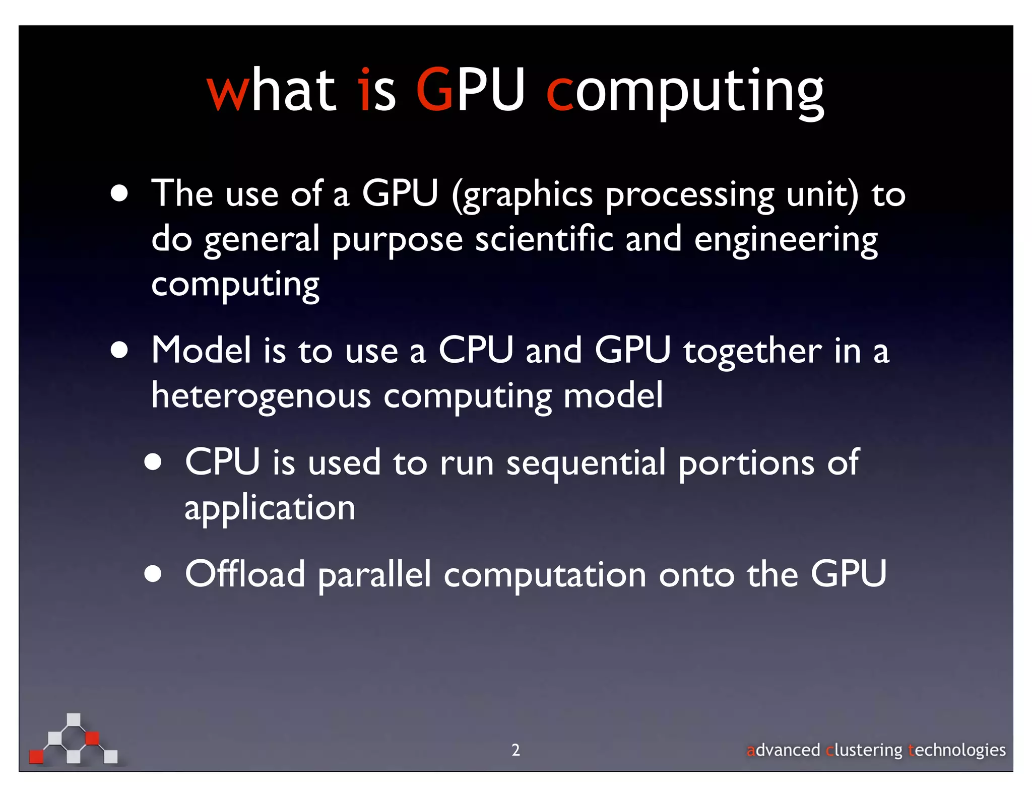 what is GPU computing
• The use of a GPU (graphics processing unit) to
  do general purpose scientiﬁc and engineering
  computing
• Model is to use a CPU and GPU together in a
  heterogenous computing model
  • CPU is used to run sequential portions of
    application
  • Ofﬂoad parallel computation onto the GPU

                        2
 