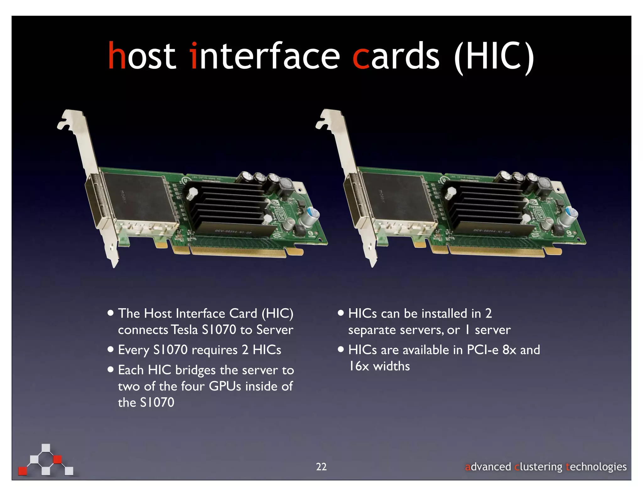 host interface cards (HIC)




• The Host Interface Card (HIC)           • HICs can be installed in 2
    connects Tesla S1070 to Server            separate servers, or 1 server
•   Every S1070 requires 2 HICs           •   HICs are available in PCI-e 8x and
•   Each HIC bridges the server to            16x widths
    two of the four GPUs inside of
    the S1070



                                     22
 