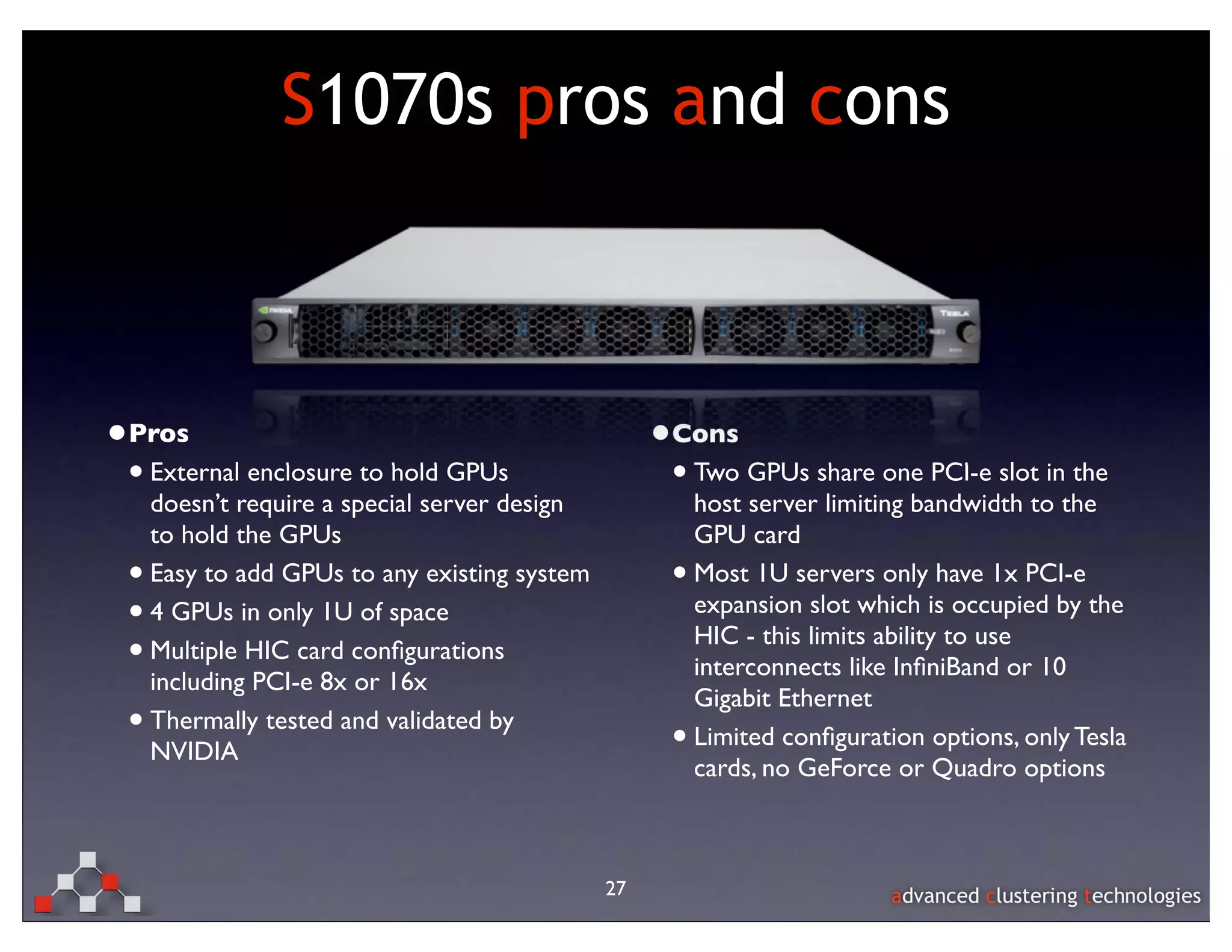 S1070s pros and cons



•Pros                                               •Cons
 • External enclosure to hold GPUs                   • Two GPUs share one PCI-e slot in the
     doesn’t require a special server design             host server limiting bandwidth to the
     to hold the GPUs                                    GPU card
 •   Easy to add GPUs to any existing system         •   Most 1U servers only have 1x PCI-e
 •   4 GPUs in only 1U of space                          expansion slot which is occupied by the
                                                         HIC - this limits ability to use
 •   Multiple HIC card conﬁgurations
                                                         interconnects like InﬁniBand or 10
     including PCI-e 8x or 16x
                                                         Gigabit Ethernet
 •   Thermally tested and validated by
                                                     •   Limited conﬁguration options, only Tesla
     NVIDIA
                                                         cards, no GeForce or Quadro options



                                               27
 