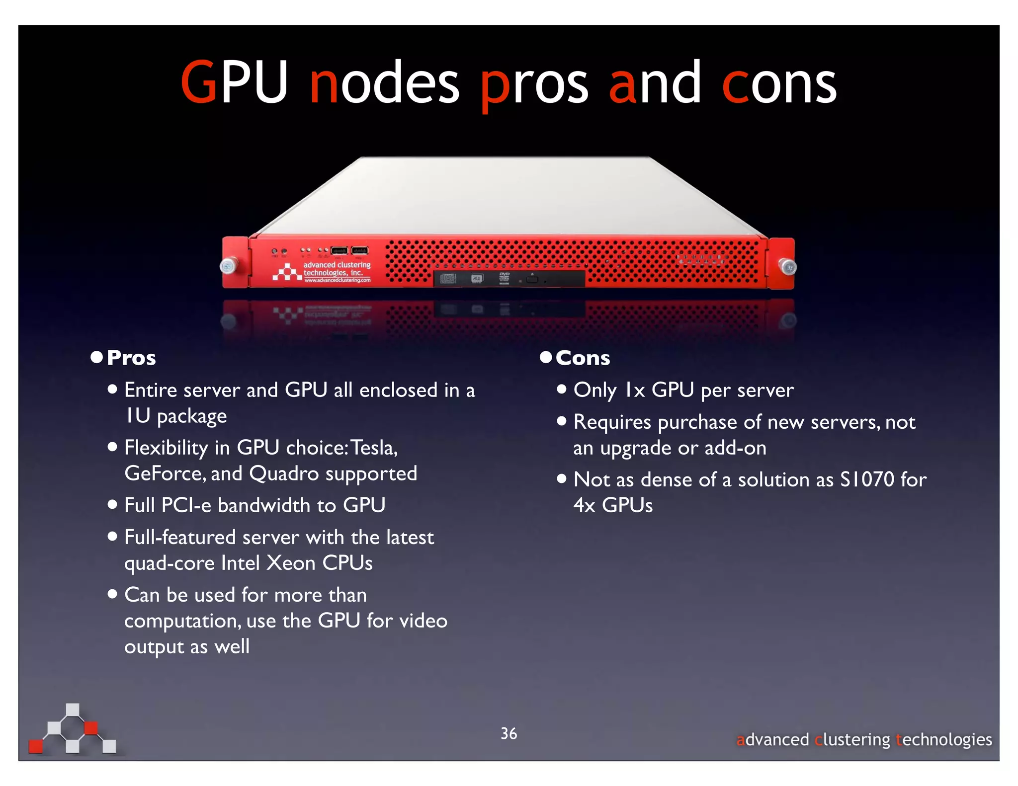GPU nodes pros and cons



•Pros                                             •Cons
 • Entire server and GPU all enclosed in a         • Only 1x GPU per server
     1U package
                                                   • Requires purchase of new servers, not
 •   Flexibility in GPU choice: Tesla,                 an upgrade or add-on
     GeForce, and Quadro supported
                                                   •   Not as dense of a solution as S1070 for
 •   Full PCI-e bandwidth to GPU                       4x GPUs
 •   Full-featured server with the latest
     quad-core Intel Xeon CPUs
 •   Can be used for more than
     computation, use the GPU for video
     output as well


                                             36
 