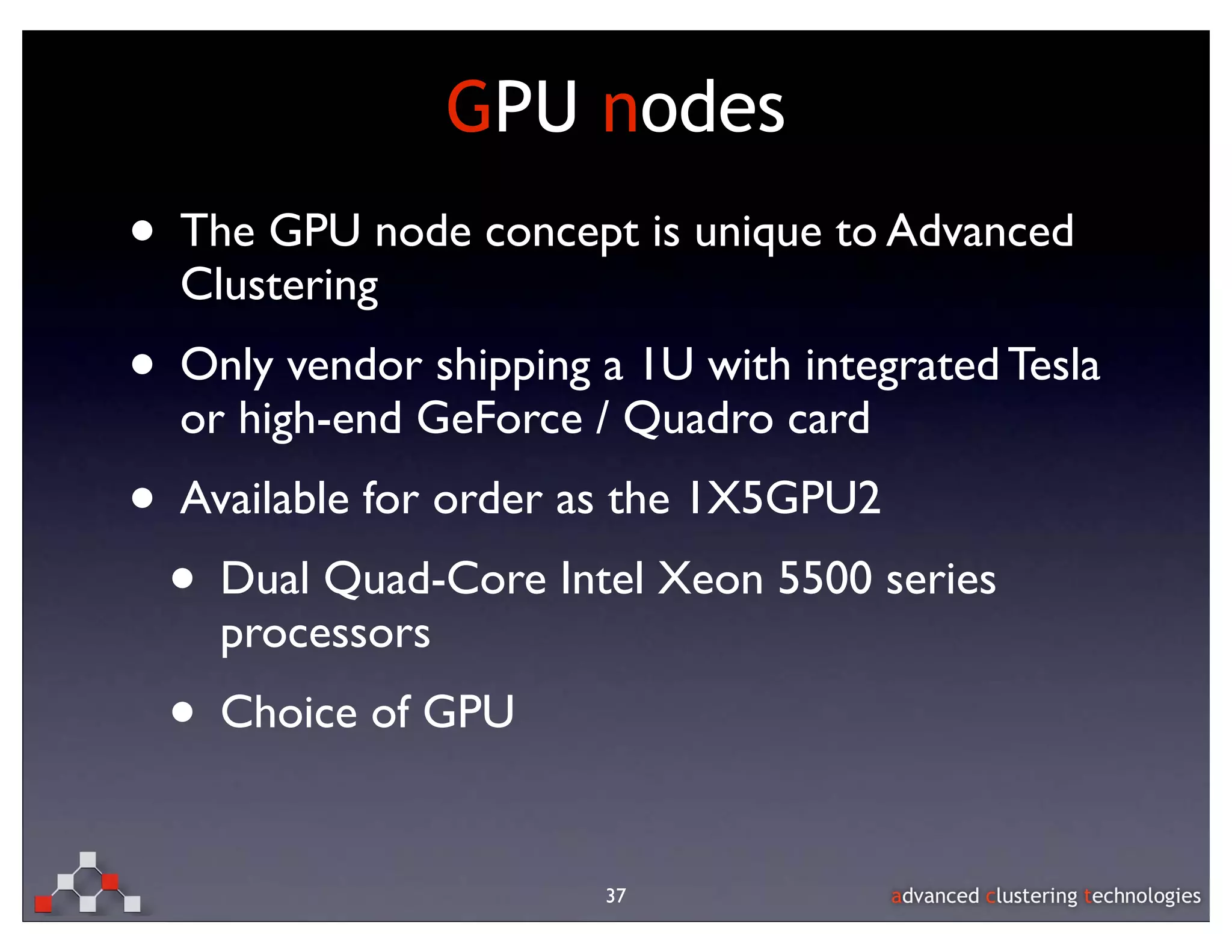 GPU nodes
• The GPU node concept is unique to Advanced
  Clustering
• Only vendor shipping a 1U with integrated Tesla
  or high-end GeForce / Quadro card
• Available for order as the 1X5GPU2
 • Dual Quad-Core Intel Xeon 5500 series
    processors
  • Choice of GPU

                        37
 