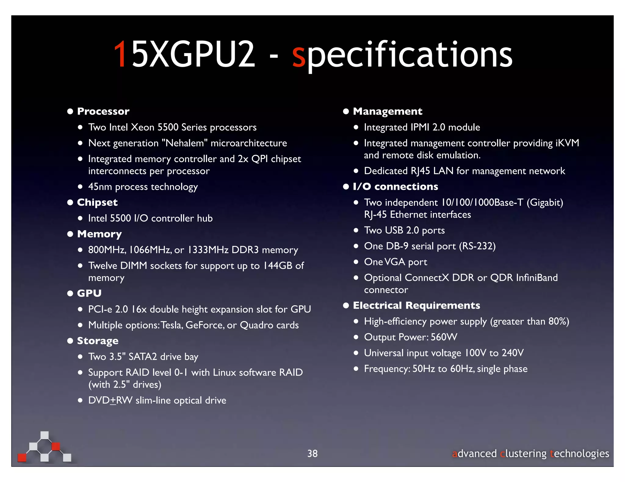 15XGPU2 - specifications
• Processor                                                 • Management
  • Two Intel Xeon 5500 Series processors                     • Integrated IPMI 2.0 module
  • Next generation "Nehalem" microarchitecture               • Integrated management controller providing iKVM
  • Integrated memory controller and 2x QPI chipset               and remote disk emulation.
        interconnects per processor                             • Dedicated RJ45 LAN for management network
    •   45nm process technology                             •   I/O connections
• Chipset                                                       • Two independent 10/100/1000Base-T (Gigabit)
  • Intel 5500 I/O controller hub                                   RJ-45 Ethernet interfaces

• Memory                                                        •   Two USB 2.0 ports

  • 800MHz, 1066MHz, or 1333MHz DDR3 memory                     • One DB-9 serial port (RS-232)
  • Twelve DIMM sockets for support up to 144GB of              • One VGA port
     memory                                                     • Optional ConnectX DDR or QDR InﬁniBand
•   GPU                                                           connector

    • PCI-e 2.0 16x double height expansion slot for GPU    •   Electrical Requirements

    • Multiple options: Tesla, GeForce, or Quadro cards         • High-efﬁciency power supply (greater than 80%)

• Storage                                                       • Output Power: 560W
  • Two 3.5" SATA2 drive bay                                    • Universal input voltage 100V to 240V
  • Support RAID level 0-1 with Linux software RAID             • Frequency: 50Hz to 60Hz, single phase
        (with 2.5" drives)
    •   DVD+RW slim-line optical drive




                                                       38
 