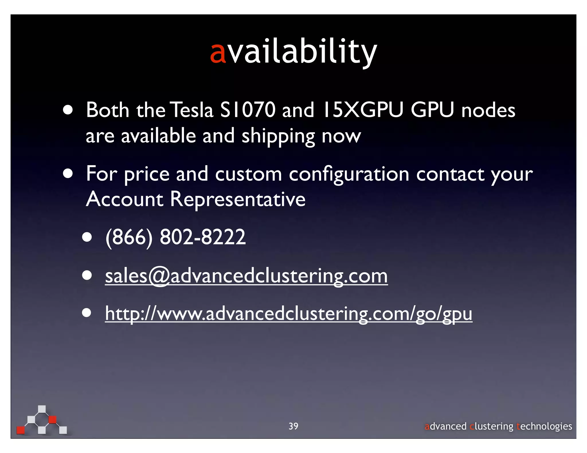 availability
• Both the Tesla S1070 and 15XGPU GPU nodes
  are available and shipping now
• For price and custom conﬁguration contact your
  Account Representative
 • (866) 802-8222
 • sales@advancedclustering.com
 •   http://www.advancedclustering.com/go/gpu




                        39
 