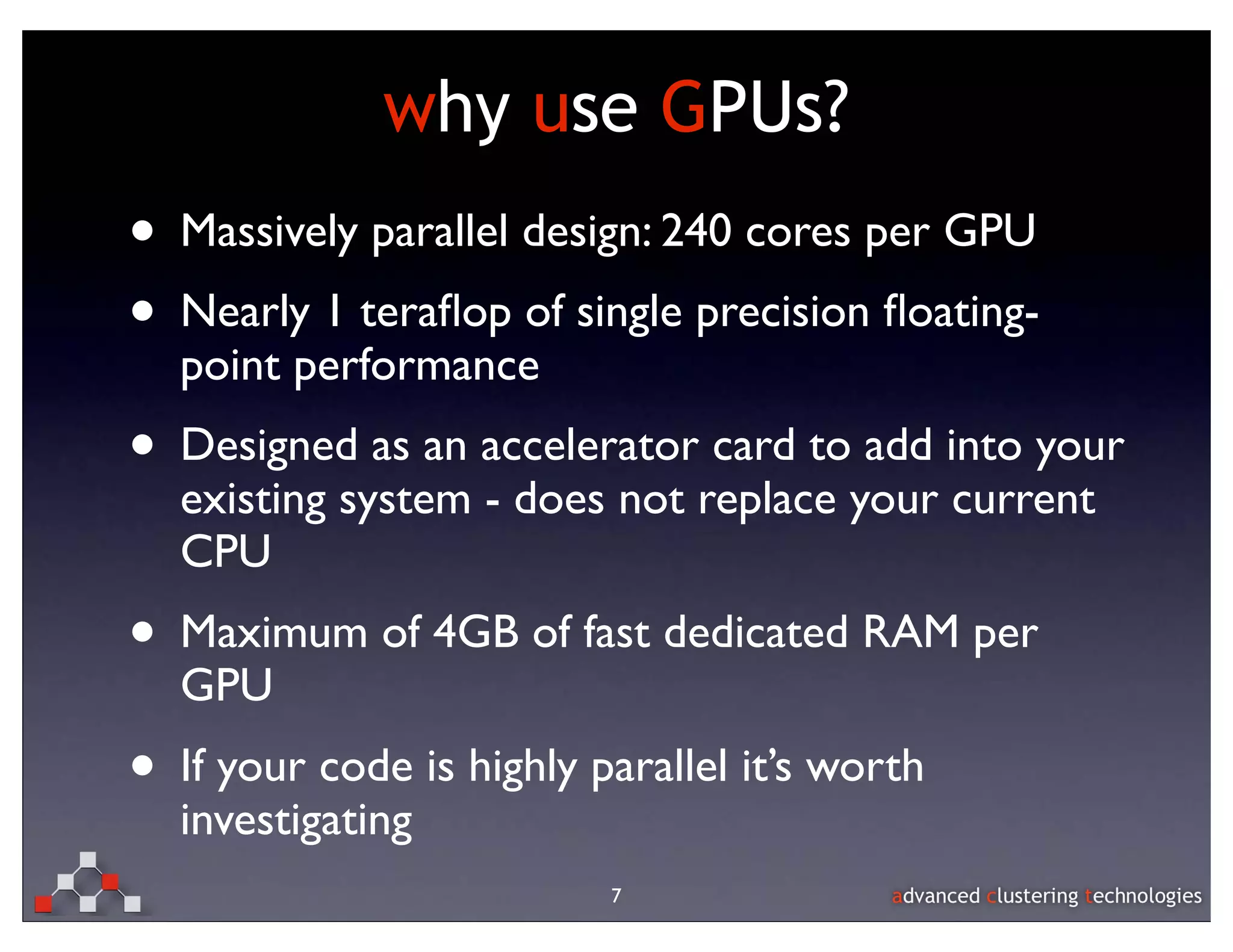 why use GPUs?
• Massively parallel design: 240 cores per GPU
• Nearly 1 teraﬂop of single precision ﬂoating-
  point performance
• Designed as an accelerator card to add into your
  existing system - does not replace your current
  CPU
• Maximum of 4GB of fast dedicated RAM per
  GPU
• If your code is highly parallel it’s worth
  investigating
                          7
 