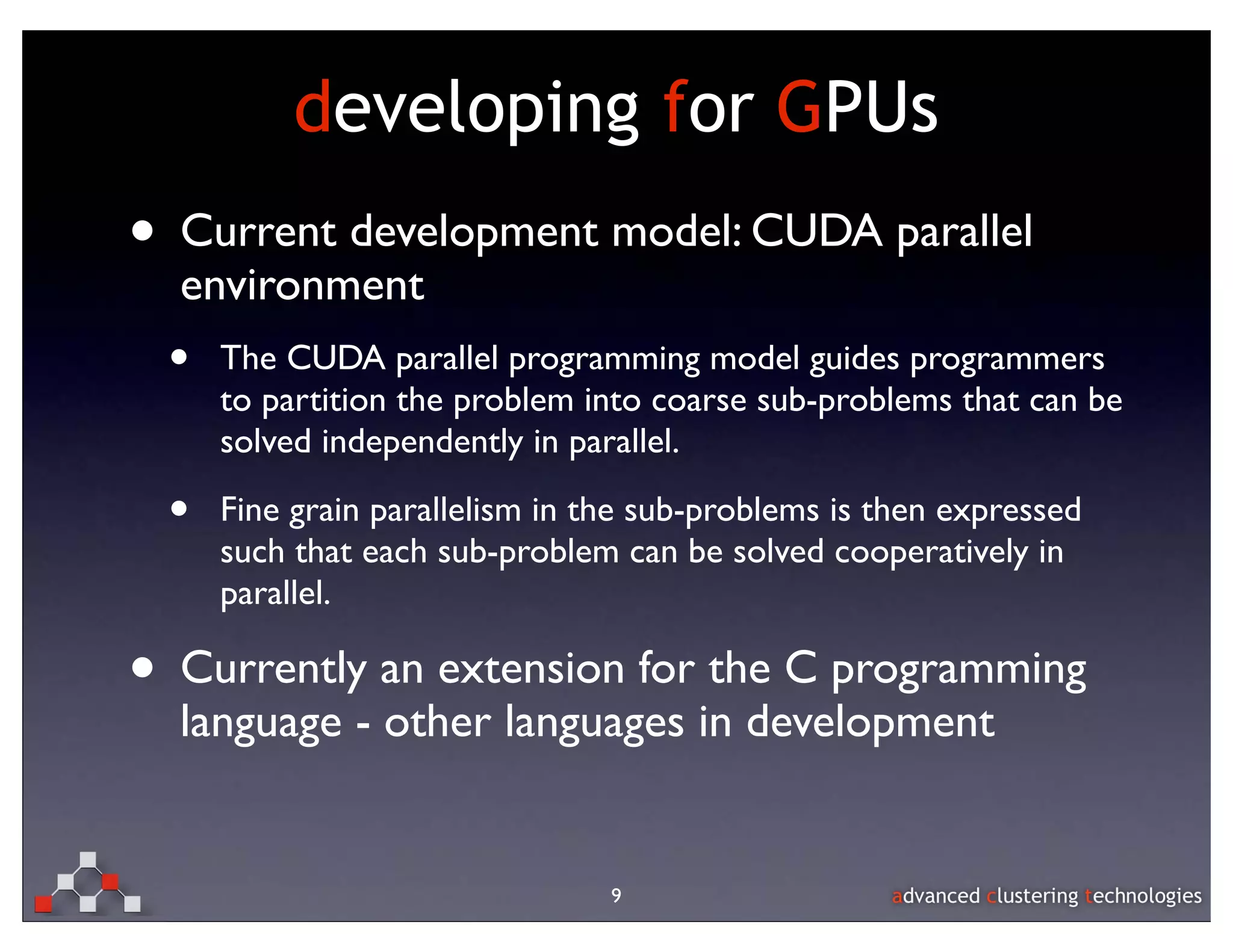 developing for GPUs
• Current development model: CUDA parallel
  environment
 •   The CUDA parallel programming model guides programmers
     to partition the problem into coarse sub-problems that can be
     solved independently in parallel.

 •   Fine grain parallelism in the sub-problems is then expressed
     such that each sub-problem can be solved cooperatively in
     parallel.

• Currently an extension for the C programming
  language - other languages in development


                                9
 
