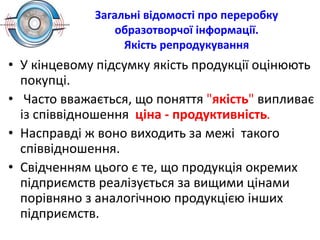 Загальні відомості про переробку
образотворчої інформації.
Якість репродукування
• У кінцевому підсумку якість продукції оцінюють
покупці.
• Часто вважається, що поняття "якість" випливає
із співвідношення ціна - продуктивність.
• Насправді ж воно виходить за межі такого
співвідношення.
• Свідченням цього є те, що продукція окремих
підприємств реалізується за вищими цінами
порівняно з аналогічною продукцією інших
підприємств.
 