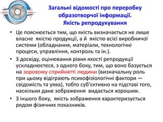 Загальні відомості про переробку
образотворчої інформації.
Якість репродукування
• Це пояснюється тим, що якість визначається не лише
власне якістю продукції, а й якістю всієї виробничої
системи (обладнання, матеріали, технологічні
процеси, управління, контроль та ін.).
• З досвіду, оцінювання рівня якості репродукції
ускладнюєтеся, з одного боку, тим, що воно базується
на зоровому сприйнятті людини (визначальну роль
при цьому відіграють психофізіологічні фактори —
свідомість та уява), тобто суб'єктивно на підставі того,
наскільки дане зображення видається хорошим.
• З іншого боку, якість зображення характеризується
рядом фізичних показників.
 