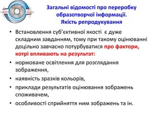 Загальні відомості про переробку
образотворчої інформації.
Якість репродукування
• Встановлення суб’єктивної якості є дуже
складним завданням, тому при такому оцінюванні
доцільно завчасно потурбуватися про фактори,
котрі впливають на результат:
• нормоване освітлення для розглядання
зображення,
• наявність зразків кольорів,
• приклади результатів оцінювання зображень
споживачем,
• особливості сприйняття ним зображень та ін.
 
