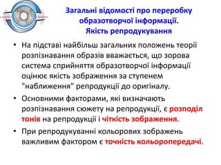 Загальні відомості про переробку
образотворчої інформації.
Якість репродукування
• На підставі найбільш загальних положень теорії
розпізнавання образів вважається, що зорова
система сприйняття образотворчої інформації
оцінює якість зображення за ступенем
"наближення" репродукції до оригіналу.
• Основними факторами, які визначають
розпізнавання сюжету на репродукції, є розподіл
тонів на репродукції і чіткість зображення.
• При репродукуванні кольорових зображень
важливим фактором є точність кольоропередачі.
 